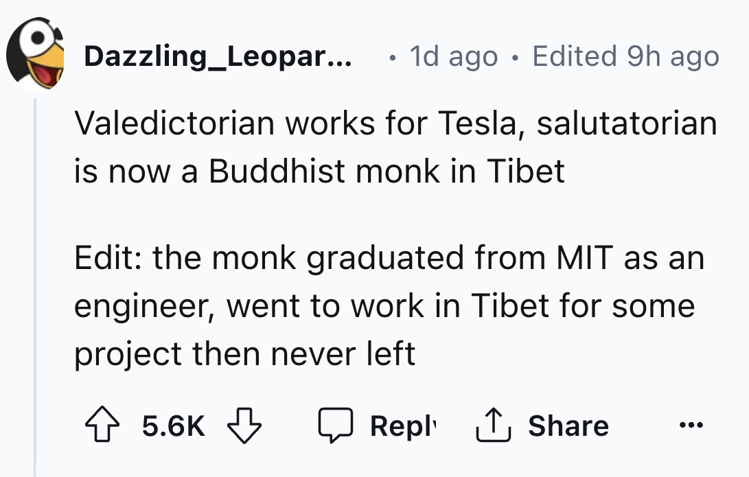 number - Dazzling Leopar... 1d ago Edited 9h ago Valedictorian works for Tesla, salutatorian is now a Buddhist monk in Tibet Edit the monk graduated from Mit as an engineer, went to work in Tibet for some project then never left 1
